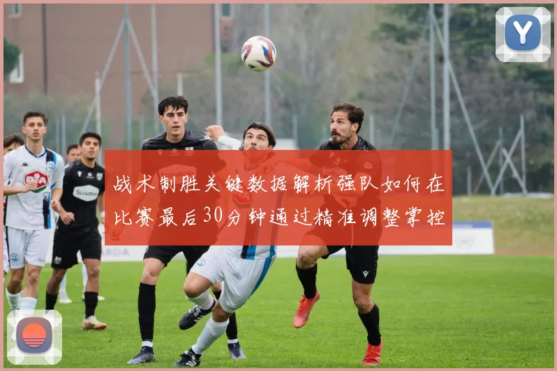 战术制胜关键数据解析强队如何在比赛最后30分钟通过精准调整掌控局势