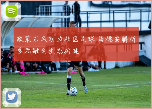 政策东风助力社区足球 周穗安解析多元融合生态构建