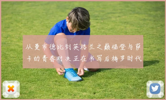 从曼市德比到英格兰之巅福登与萨卡的青春对决正在书写后梅罗时代序章